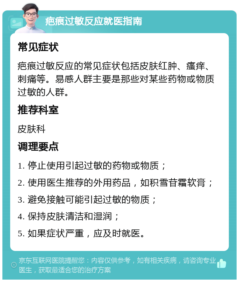 疤痕过敏反应就医指南 常见症状 疤痕过敏反应的常见症状包括皮肤红肿、瘙痒、刺痛等。易感人群主要是那些对某些药物或物质过敏的人群。 推荐科室 皮肤科 调理要点 1. 停止使用引起过敏的药物或物质； 2. 使用医生推荐的外用药品，如积雪苷霜软膏； 3. 避免接触可能引起过敏的物质； 4. 保持皮肤清洁和湿润； 5. 如果症状严重，应及时就医。