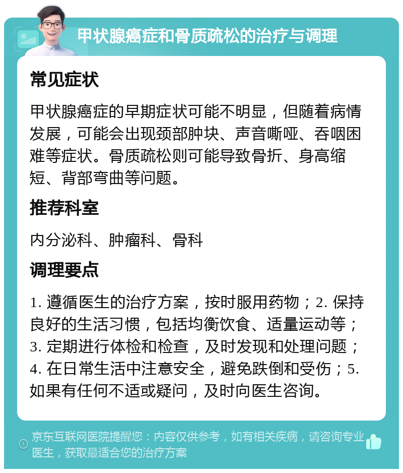 甲状腺癌症和骨质疏松的治疗与调理 常见症状 甲状腺癌症的早期症状可能不明显，但随着病情发展，可能会出现颈部肿块、声音嘶哑、吞咽困难等症状。骨质疏松则可能导致骨折、身高缩短、背部弯曲等问题。 推荐科室 内分泌科、肿瘤科、骨科 调理要点 1. 遵循医生的治疗方案，按时服用药物；2. 保持良好的生活习惯，包括均衡饮食、适量运动等；3. 定期进行体检和检查，及时发现和处理问题；4. 在日常生活中注意安全，避免跌倒和受伤；5. 如果有任何不适或疑问，及时向医生咨询。