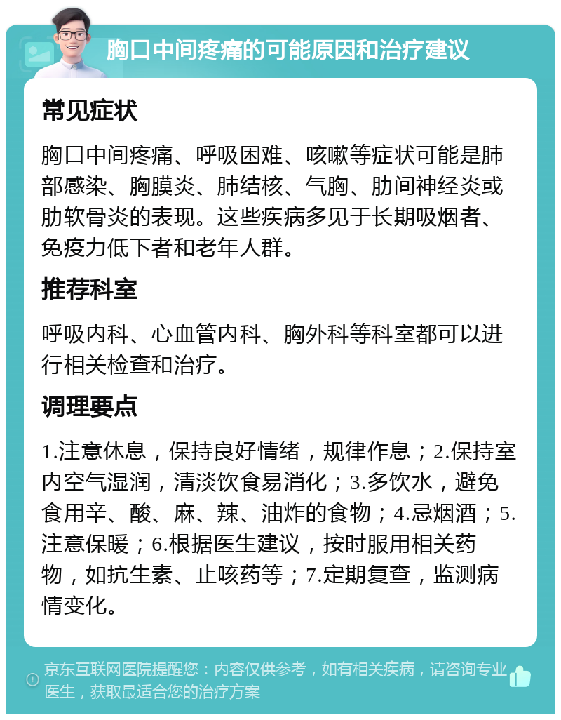 胸口中间疼痛的可能原因和治疗建议 常见症状 胸口中间疼痛、呼吸困难、咳嗽等症状可能是肺部感染、胸膜炎、肺结核、气胸、肋间神经炎或肋软骨炎的表现。这些疾病多见于长期吸烟者、免疫力低下者和老年人群。 推荐科室 呼吸内科、心血管内科、胸外科等科室都可以进行相关检查和治疗。 调理要点 1.注意休息，保持良好情绪，规律作息；2.保持室内空气湿润，清淡饮食易消化；3.多饮水，避免食用辛、酸、麻、辣、油炸的食物；4.忌烟酒；5.注意保暖；6.根据医生建议，按时服用相关药物，如抗生素、止咳药等；7.定期复查，监测病情变化。