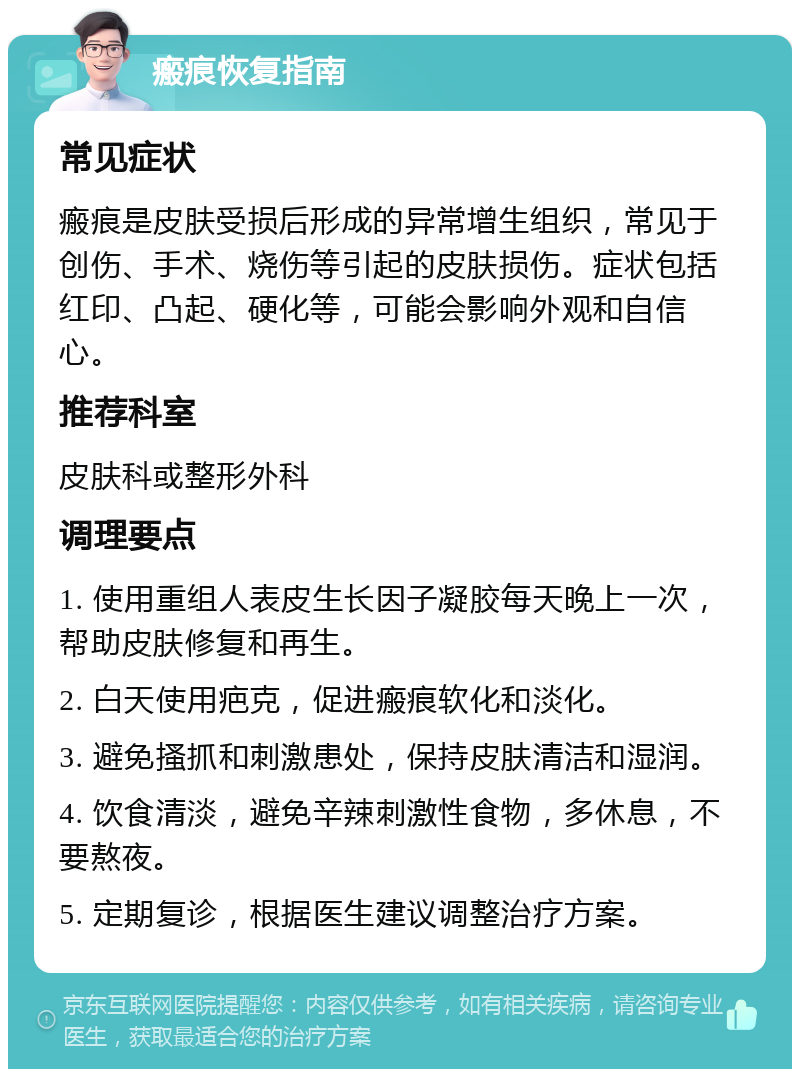 瘢痕恢复指南 常见症状 瘢痕是皮肤受损后形成的异常增生组织，常见于创伤、手术、烧伤等引起的皮肤损伤。症状包括红印、凸起、硬化等，可能会影响外观和自信心。 推荐科室 皮肤科或整形外科 调理要点 1. 使用重组人表皮生长因子凝胶每天晚上一次，帮助皮肤修复和再生。 2. 白天使用疤克，促进瘢痕软化和淡化。 3. 避免搔抓和刺激患处，保持皮肤清洁和湿润。 4. 饮食清淡，避免辛辣刺激性食物，多休息，不要熬夜。 5. 定期复诊，根据医生建议调整治疗方案。