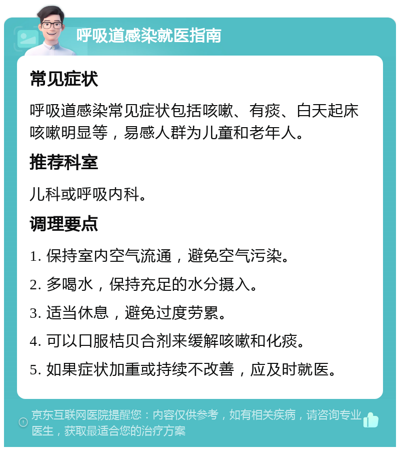 呼吸道感染就医指南 常见症状 呼吸道感染常见症状包括咳嗽、有痰、白天起床咳嗽明显等，易感人群为儿童和老年人。 推荐科室 儿科或呼吸内科。 调理要点 1. 保持室内空气流通，避免空气污染。 2. 多喝水，保持充足的水分摄入。 3. 适当休息，避免过度劳累。 4. 可以口服桔贝合剂来缓解咳嗽和化痰。 5. 如果症状加重或持续不改善，应及时就医。