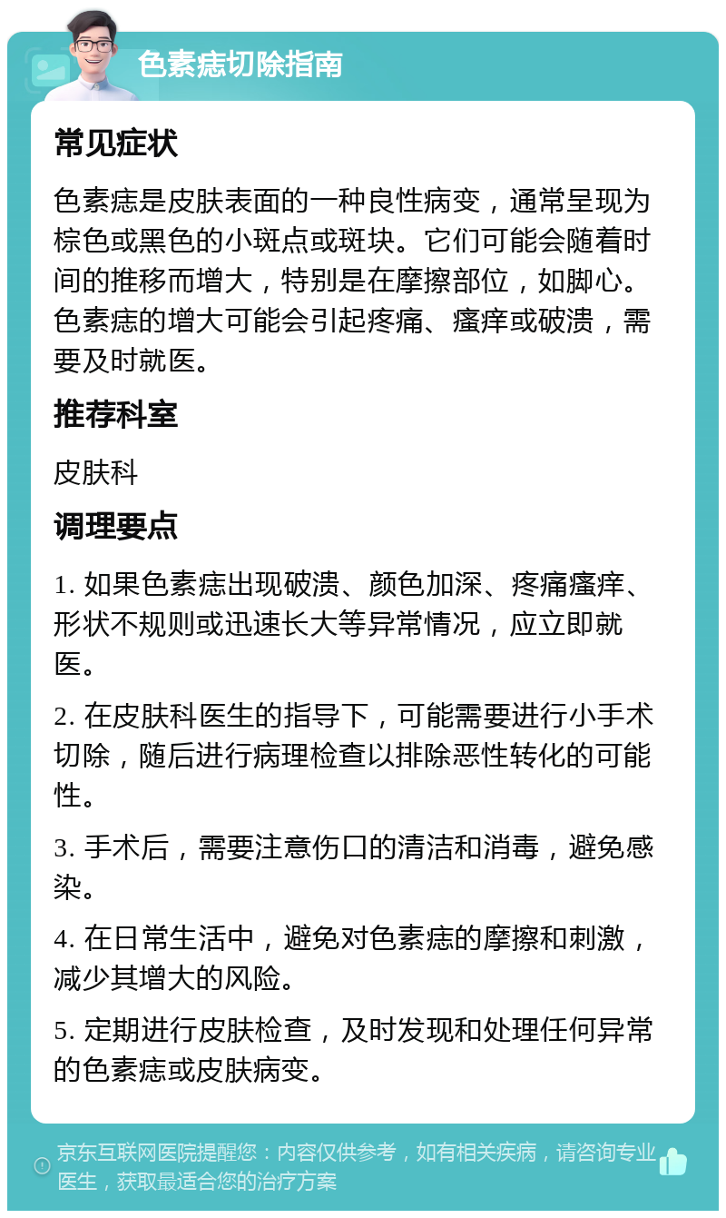 色素痣切除指南 常见症状 色素痣是皮肤表面的一种良性病变，通常呈现为棕色或黑色的小斑点或斑块。它们可能会随着时间的推移而增大，特别是在摩擦部位，如脚心。色素痣的增大可能会引起疼痛、瘙痒或破溃，需要及时就医。 推荐科室 皮肤科 调理要点 1. 如果色素痣出现破溃、颜色加深、疼痛瘙痒、形状不规则或迅速长大等异常情况，应立即就医。 2. 在皮肤科医生的指导下，可能需要进行小手术切除，随后进行病理检查以排除恶性转化的可能性。 3. 手术后，需要注意伤口的清洁和消毒，避免感染。 4. 在日常生活中，避免对色素痣的摩擦和刺激，减少其增大的风险。 5. 定期进行皮肤检查，及时发现和处理任何异常的色素痣或皮肤病变。