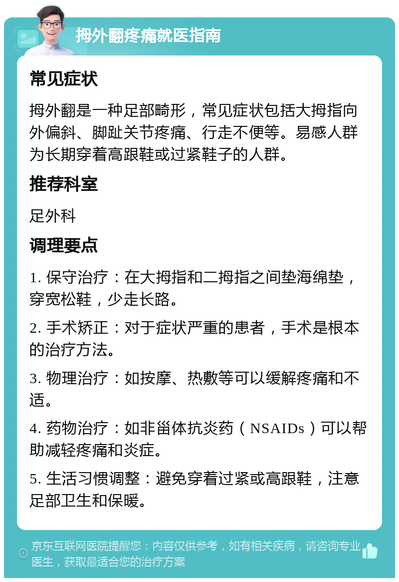 拇外翻疼痛就医指南 常见症状 拇外翻是一种足部畸形，常见症状包括大拇指向外偏斜、脚趾关节疼痛、行走不便等。易感人群为长期穿着高跟鞋或过紧鞋子的人群。 推荐科室 足外科 调理要点 1. 保守治疗：在大拇指和二拇指之间垫海绵垫，穿宽松鞋，少走长路。 2. 手术矫正：对于症状严重的患者，手术是根本的治疗方法。 3. 物理治疗：如按摩、热敷等可以缓解疼痛和不适。 4. 药物治疗：如非甾体抗炎药（NSAIDs）可以帮助减轻疼痛和炎症。 5. 生活习惯调整：避免穿着过紧或高跟鞋，注意足部卫生和保暖。