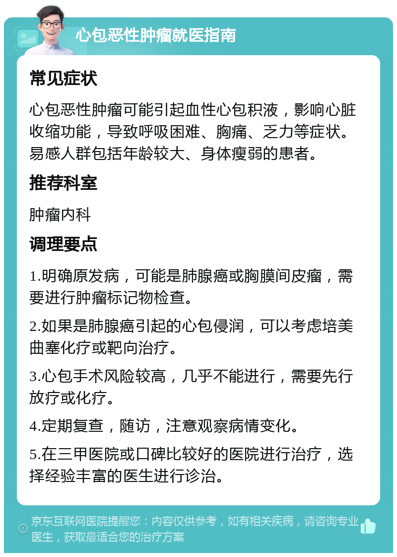 心包恶性肿瘤就医指南 常见症状 心包恶性肿瘤可能引起血性心包积液，影响心脏收缩功能，导致呼吸困难、胸痛、乏力等症状。易感人群包括年龄较大、身体瘦弱的患者。 推荐科室 肿瘤内科 调理要点 1.明确原发病，可能是肺腺癌或胸膜间皮瘤，需要进行肿瘤标记物检查。 2.如果是肺腺癌引起的心包侵润，可以考虑培美曲塞化疗或靶向治疗。 3.心包手术风险较高，几乎不能进行，需要先行放疗或化疗。 4.定期复查，随访，注意观察病情变化。 5.在三甲医院或口碑比较好的医院进行治疗，选择经验丰富的医生进行诊治。