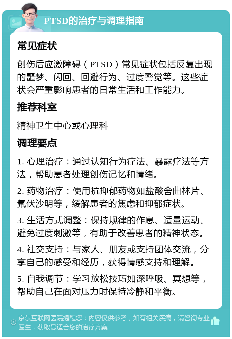 PTSD的治疗与调理指南 常见症状 创伤后应激障碍（PTSD）常见症状包括反复出现的噩梦、闪回、回避行为、过度警觉等。这些症状会严重影响患者的日常生活和工作能力。 推荐科室 精神卫生中心或心理科 调理要点 1. 心理治疗：通过认知行为疗法、暴露疗法等方法，帮助患者处理创伤记忆和情绪。 2. 药物治疗：使用抗抑郁药物如盐酸舍曲林片、氟伏沙明等，缓解患者的焦虑和抑郁症状。 3. 生活方式调整：保持规律的作息、适量运动、避免过度刺激等，有助于改善患者的精神状态。 4. 社交支持：与家人、朋友或支持团体交流，分享自己的感受和经历，获得情感支持和理解。 5. 自我调节：学习放松技巧如深呼吸、冥想等，帮助自己在面对压力时保持冷静和平衡。