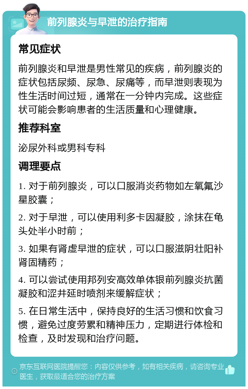 前列腺炎与早泄的治疗指南 常见症状 前列腺炎和早泄是男性常见的疾病，前列腺炎的症状包括尿频、尿急、尿痛等，而早泄则表现为性生活时间过短，通常在一分钟内完成。这些症状可能会影响患者的生活质量和心理健康。 推荐科室 泌尿外科或男科专科 调理要点 1. 对于前列腺炎，可以口服消炎药物如左氧氟沙星胶囊； 2. 对于早泄，可以使用利多卡因凝胶，涂抹在龟头处半小时前； 3. 如果有肾虚早泄的症状，可以口服滋阴壮阳补肾固精药； 4. 可以尝试使用邦列安高效单体银前列腺炎抗菌凝胶和涩井延时喷剂来缓解症状； 5. 在日常生活中，保持良好的生活习惯和饮食习惯，避免过度劳累和精神压力，定期进行体检和检查，及时发现和治疗问题。