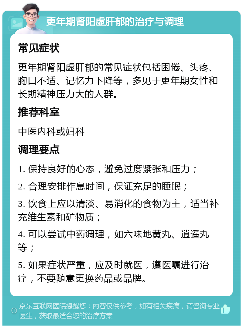 更年期肾阳虚肝郁的治疗与调理 常见症状 更年期肾阳虚肝郁的常见症状包括困倦、头疼、胸口不适、记忆力下降等，多见于更年期女性和长期精神压力大的人群。 推荐科室 中医内科或妇科 调理要点 1. 保持良好的心态，避免过度紧张和压力； 2. 合理安排作息时间，保证充足的睡眠； 3. 饮食上应以清淡、易消化的食物为主，适当补充维生素和矿物质； 4. 可以尝试中药调理，如六味地黄丸、逍遥丸等； 5. 如果症状严重，应及时就医，遵医嘱进行治疗，不要随意更换药品或品牌。