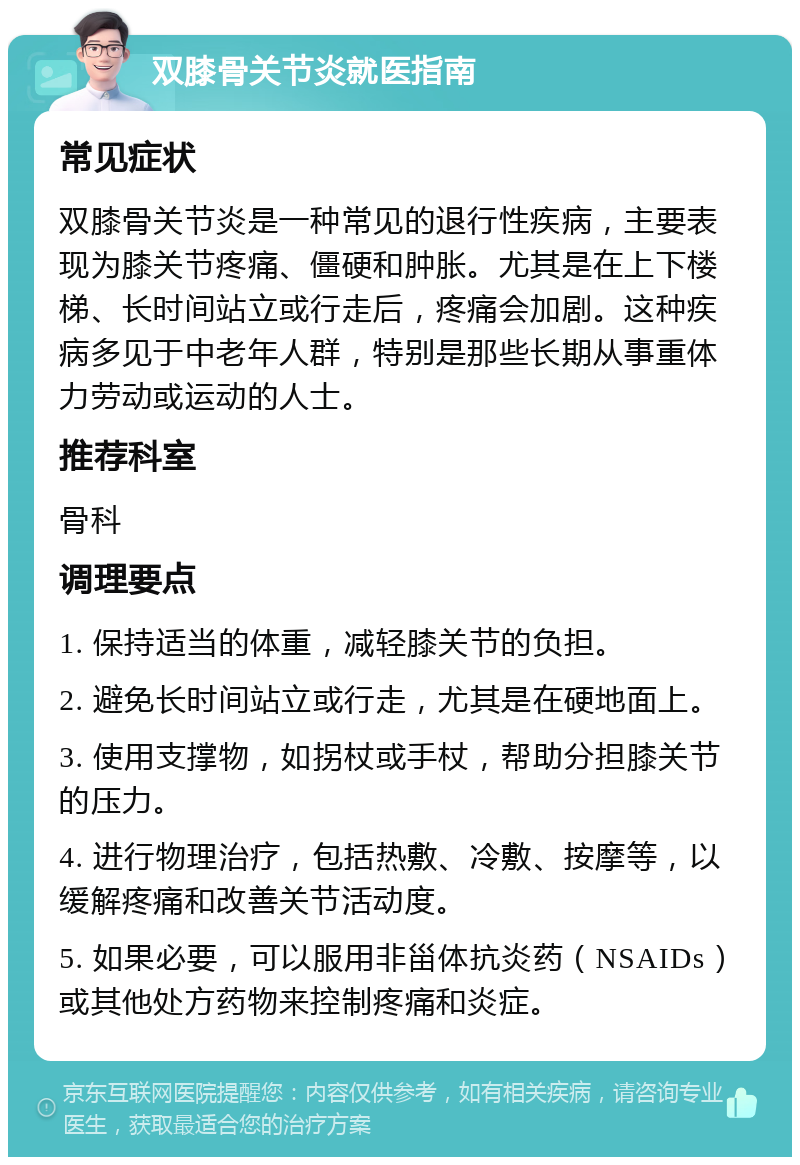 双膝骨关节炎就医指南 常见症状 双膝骨关节炎是一种常见的退行性疾病，主要表现为膝关节疼痛、僵硬和肿胀。尤其是在上下楼梯、长时间站立或行走后，疼痛会加剧。这种疾病多见于中老年人群，特别是那些长期从事重体力劳动或运动的人士。 推荐科室 骨科 调理要点 1. 保持适当的体重，减轻膝关节的负担。 2. 避免长时间站立或行走，尤其是在硬地面上。 3. 使用支撑物，如拐杖或手杖，帮助分担膝关节的压力。 4. 进行物理治疗，包括热敷、冷敷、按摩等，以缓解疼痛和改善关节活动度。 5. 如果必要，可以服用非甾体抗炎药（NSAIDs）或其他处方药物来控制疼痛和炎症。