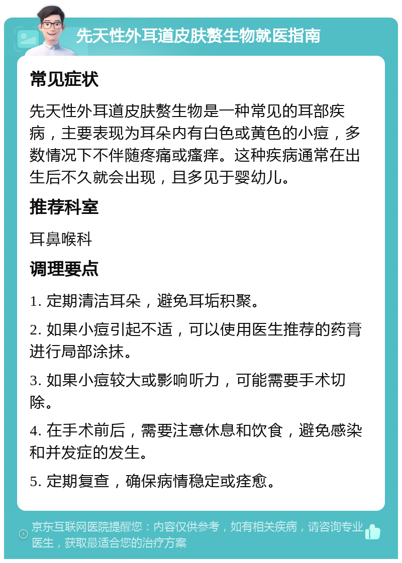 先天性外耳道皮肤赘生物就医指南 常见症状 先天性外耳道皮肤赘生物是一种常见的耳部疾病，主要表现为耳朵内有白色或黄色的小痘，多数情况下不伴随疼痛或瘙痒。这种疾病通常在出生后不久就会出现，且多见于婴幼儿。 推荐科室 耳鼻喉科 调理要点 1. 定期清洁耳朵，避免耳垢积聚。 2. 如果小痘引起不适，可以使用医生推荐的药膏进行局部涂抹。 3. 如果小痘较大或影响听力，可能需要手术切除。 4. 在手术前后，需要注意休息和饮食，避免感染和并发症的发生。 5. 定期复查，确保病情稳定或痊愈。