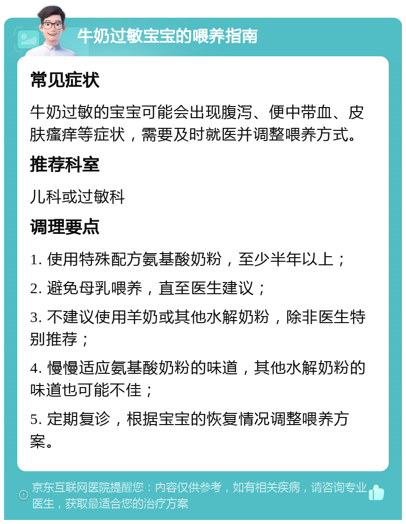 牛奶过敏宝宝的喂养指南 常见症状 牛奶过敏的宝宝可能会出现腹泻、便中带血、皮肤瘙痒等症状，需要及时就医并调整喂养方式。 推荐科室 儿科或过敏科 调理要点 1. 使用特殊配方氨基酸奶粉，至少半年以上； 2. 避免母乳喂养，直至医生建议； 3. 不建议使用羊奶或其他水解奶粉，除非医生特别推荐； 4. 慢慢适应氨基酸奶粉的味道，其他水解奶粉的味道也可能不佳； 5. 定期复诊，根据宝宝的恢复情况调整喂养方案。