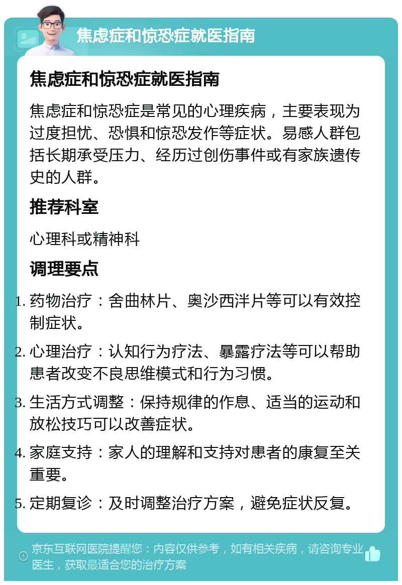 焦虑症和惊恐症就医指南 焦虑症和惊恐症就医指南 焦虑症和惊恐症是常见的心理疾病，主要表现为过度担忧、恐惧和惊恐发作等症状。易感人群包括长期承受压力、经历过创伤事件或有家族遗传史的人群。 推荐科室 心理科或精神科 调理要点 药物治疗：舍曲林片、奥沙西泮片等可以有效控制症状。 心理治疗：认知行为疗法、暴露疗法等可以帮助患者改变不良思维模式和行为习惯。 生活方式调整：保持规律的作息、适当的运动和放松技巧可以改善症状。 家庭支持：家人的理解和支持对患者的康复至关重要。 定期复诊：及时调整治疗方案，避免症状反复。