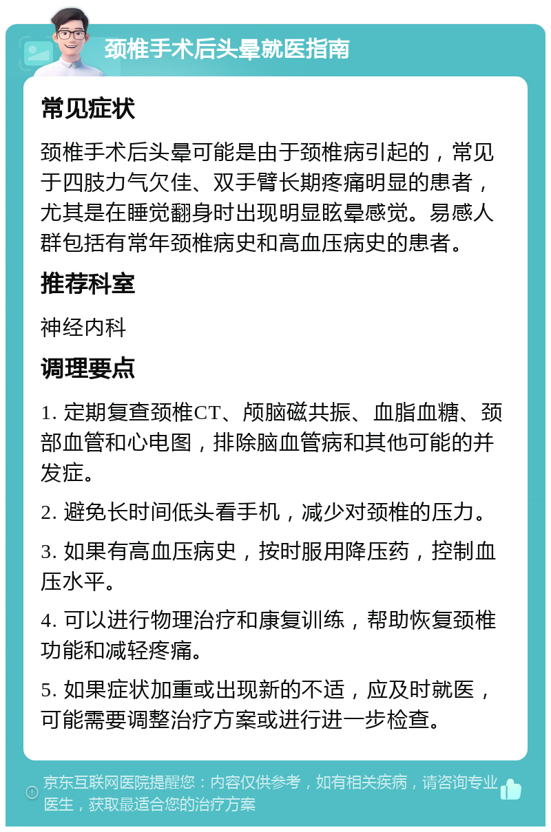 颈椎手术后头晕就医指南 常见症状 颈椎手术后头晕可能是由于颈椎病引起的，常见于四肢力气欠佳、双手臂长期疼痛明显的患者，尤其是在睡觉翻身时出现明显眩晕感觉。易感人群包括有常年颈椎病史和高血压病史的患者。 推荐科室 神经内科 调理要点 1. 定期复查颈椎CT、颅脑磁共振、血脂血糖、颈部血管和心电图，排除脑血管病和其他可能的并发症。 2. 避免长时间低头看手机，减少对颈椎的压力。 3. 如果有高血压病史，按时服用降压药，控制血压水平。 4. 可以进行物理治疗和康复训练，帮助恢复颈椎功能和减轻疼痛。 5. 如果症状加重或出现新的不适，应及时就医，可能需要调整治疗方案或进行进一步检查。