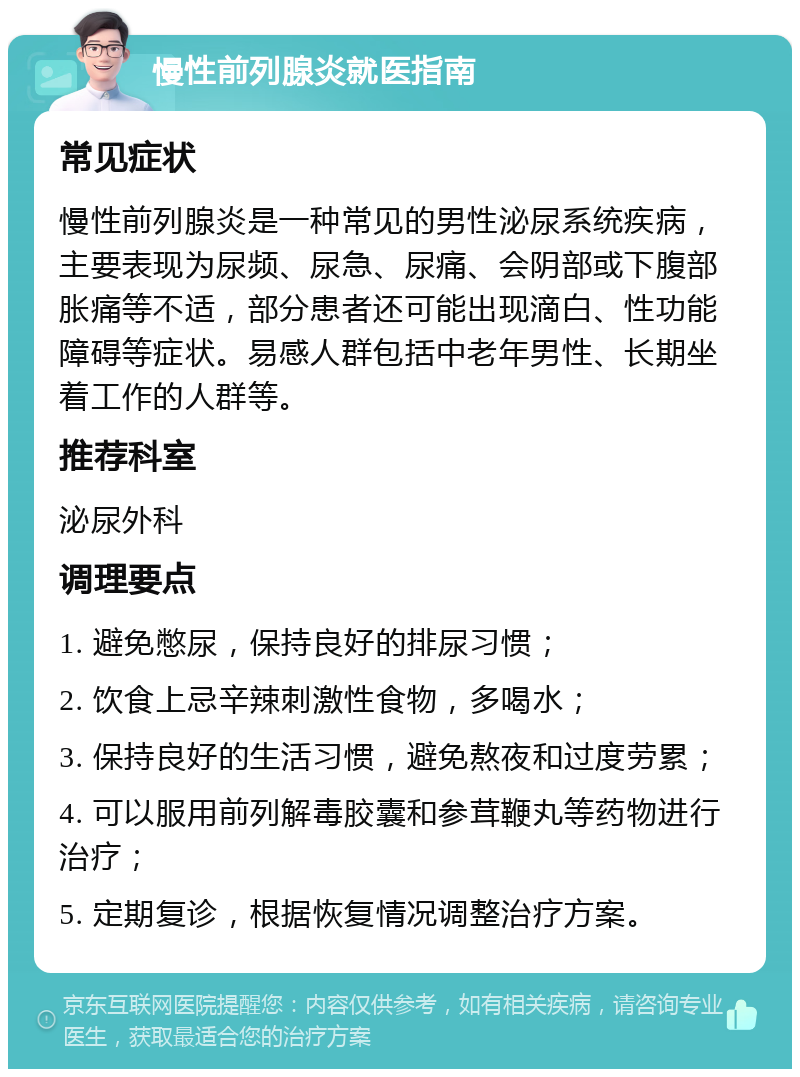 慢性前列腺炎就医指南 常见症状 慢性前列腺炎是一种常见的男性泌尿系统疾病，主要表现为尿频、尿急、尿痛、会阴部或下腹部胀痛等不适，部分患者还可能出现滴白、性功能障碍等症状。易感人群包括中老年男性、长期坐着工作的人群等。 推荐科室 泌尿外科 调理要点 1. 避免憋尿，保持良好的排尿习惯； 2. 饮食上忌辛辣刺激性食物，多喝水； 3. 保持良好的生活习惯，避免熬夜和过度劳累； 4. 可以服用前列解毒胶囊和参茸鞭丸等药物进行治疗； 5. 定期复诊，根据恢复情况调整治疗方案。