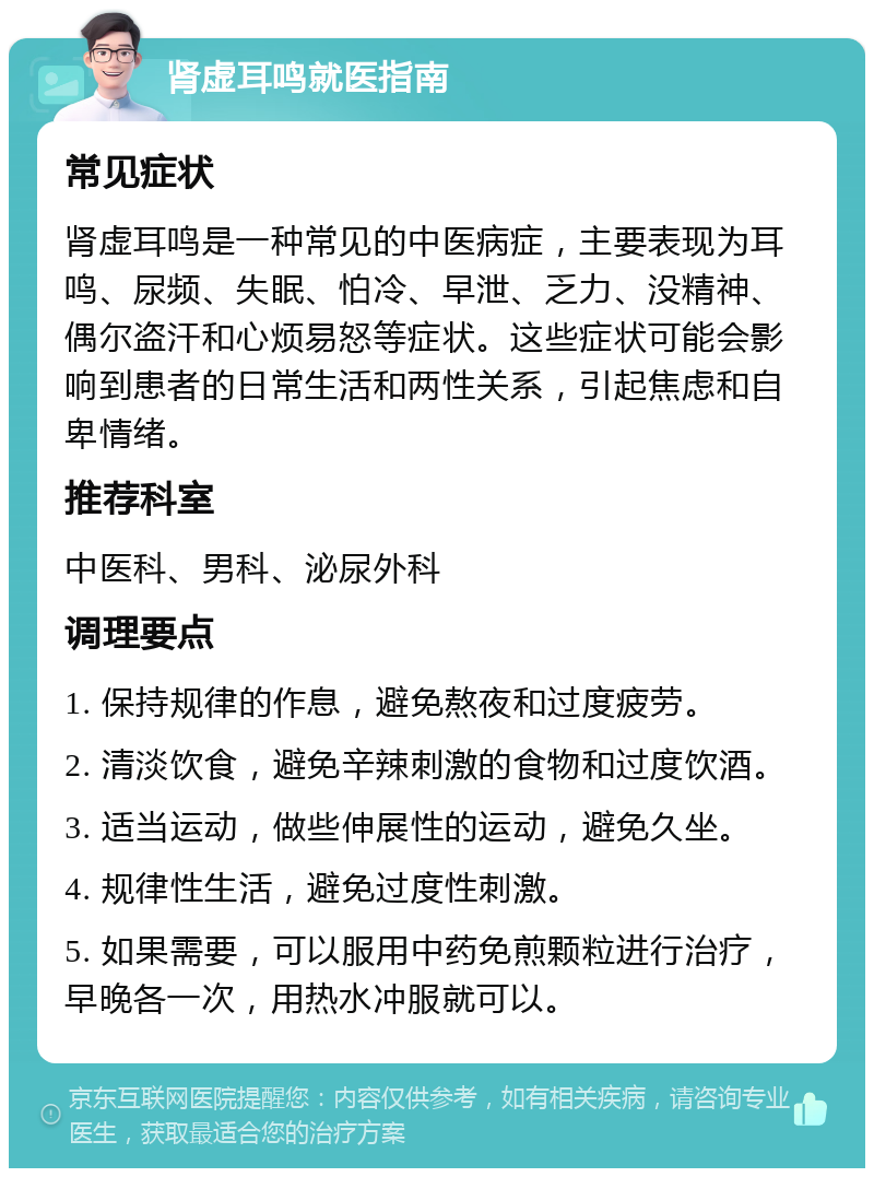 肾虚耳鸣就医指南 常见症状 肾虚耳鸣是一种常见的中医病症，主要表现为耳鸣、尿频、失眠、怕冷、早泄、乏力、没精神、偶尔盗汗和心烦易怒等症状。这些症状可能会影响到患者的日常生活和两性关系，引起焦虑和自卑情绪。 推荐科室 中医科、男科、泌尿外科 调理要点 1. 保持规律的作息，避免熬夜和过度疲劳。 2. 清淡饮食，避免辛辣刺激的食物和过度饮酒。 3. 适当运动，做些伸展性的运动，避免久坐。 4. 规律性生活，避免过度性刺激。 5. 如果需要，可以服用中药免煎颗粒进行治疗，早晚各一次，用热水冲服就可以。