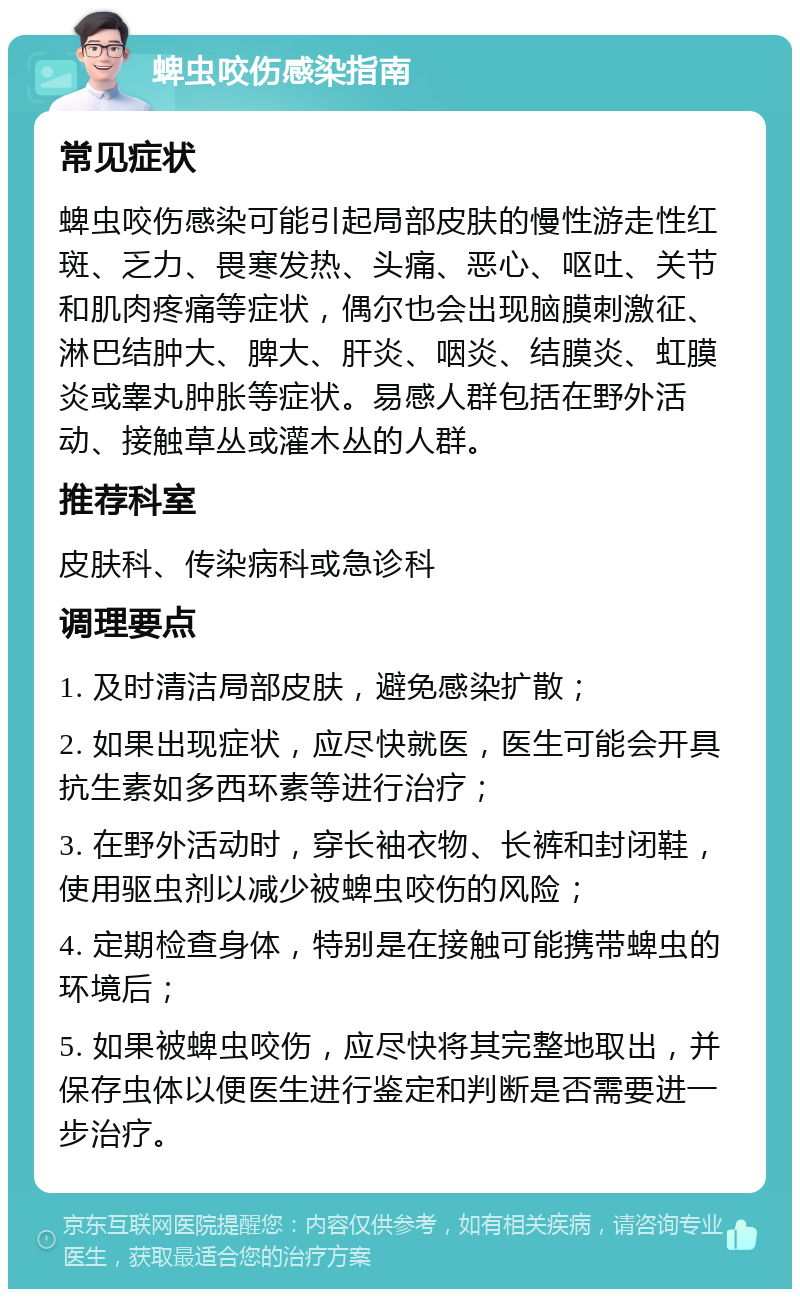 蜱虫咬伤感染指南 常见症状 蜱虫咬伤感染可能引起局部皮肤的慢性游走性红斑、乏力、畏寒发热、头痛、恶心、呕吐、关节和肌肉疼痛等症状，偶尔也会出现脑膜刺激征、淋巴结肿大、脾大、肝炎、咽炎、结膜炎、虹膜炎或睾丸肿胀等症状。易感人群包括在野外活动、接触草丛或灌木丛的人群。 推荐科室 皮肤科、传染病科或急诊科 调理要点 1. 及时清洁局部皮肤，避免感染扩散； 2. 如果出现症状，应尽快就医，医生可能会开具抗生素如多西环素等进行治疗； 3. 在野外活动时，穿长袖衣物、长裤和封闭鞋，使用驱虫剂以减少被蜱虫咬伤的风险； 4. 定期检查身体，特别是在接触可能携带蜱虫的环境后； 5. 如果被蜱虫咬伤，应尽快将其完整地取出，并保存虫体以便医生进行鉴定和判断是否需要进一步治疗。