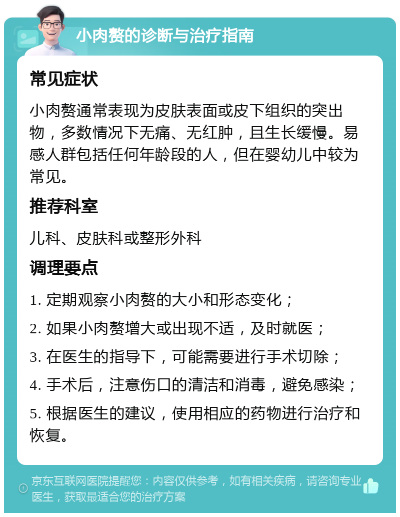 小肉赘的诊断与治疗指南 常见症状 小肉赘通常表现为皮肤表面或皮下组织的突出物，多数情况下无痛、无红肿，且生长缓慢。易感人群包括任何年龄段的人，但在婴幼儿中较为常见。 推荐科室 儿科、皮肤科或整形外科 调理要点 1. 定期观察小肉赘的大小和形态变化； 2. 如果小肉赘增大或出现不适，及时就医； 3. 在医生的指导下，可能需要进行手术切除； 4. 手术后，注意伤口的清洁和消毒，避免感染； 5. 根据医生的建议，使用相应的药物进行治疗和恢复。