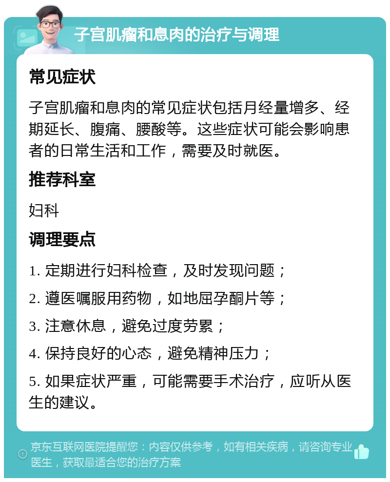 子宫肌瘤和息肉的治疗与调理 常见症状 子宫肌瘤和息肉的常见症状包括月经量增多、经期延长、腹痛、腰酸等。这些症状可能会影响患者的日常生活和工作，需要及时就医。 推荐科室 妇科 调理要点 1. 定期进行妇科检查，及时发现问题； 2. 遵医嘱服用药物，如地屈孕酮片等； 3. 注意休息，避免过度劳累； 4. 保持良好的心态，避免精神压力； 5. 如果症状严重，可能需要手术治疗，应听从医生的建议。