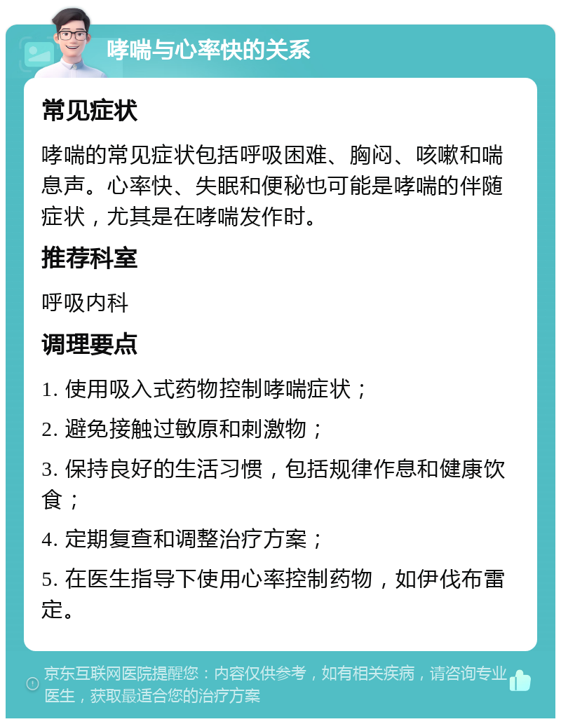 哮喘与心率快的关系 常见症状 哮喘的常见症状包括呼吸困难、胸闷、咳嗽和喘息声。心率快、失眠和便秘也可能是哮喘的伴随症状，尤其是在哮喘发作时。 推荐科室 呼吸内科 调理要点 1. 使用吸入式药物控制哮喘症状； 2. 避免接触过敏原和刺激物； 3. 保持良好的生活习惯，包括规律作息和健康饮食； 4. 定期复查和调整治疗方案； 5. 在医生指导下使用心率控制药物，如伊伐布雷定。