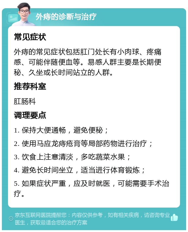 外痔的诊断与治疗 常见症状 外痔的常见症状包括肛门处长有小肉球、疼痛感、可能伴随便血等。易感人群主要是长期便秘、久坐或长时间站立的人群。 推荐科室 肛肠科 调理要点 1. 保持大便通畅，避免便秘； 2. 使用马应龙痔疮膏等局部药物进行治疗； 3. 饮食上注意清淡，多吃蔬菜水果； 4. 避免长时间坐立，适当进行体育锻炼； 5. 如果症状严重，应及时就医，可能需要手术治疗。