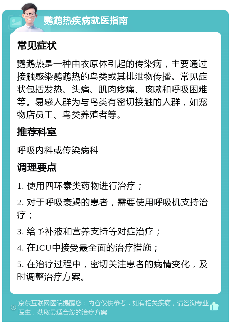 鹦鹉热疾病就医指南 常见症状 鹦鹉热是一种由衣原体引起的传染病，主要通过接触感染鹦鹉热的鸟类或其排泄物传播。常见症状包括发热、头痛、肌肉疼痛、咳嗽和呼吸困难等。易感人群为与鸟类有密切接触的人群，如宠物店员工、鸟类养殖者等。 推荐科室 呼吸内科或传染病科 调理要点 1. 使用四环素类药物进行治疗； 2. 对于呼吸衰竭的患者，需要使用呼吸机支持治疗； 3. 给予补液和营养支持等对症治疗； 4. 在ICU中接受最全面的治疗措施； 5. 在治疗过程中，密切关注患者的病情变化，及时调整治疗方案。