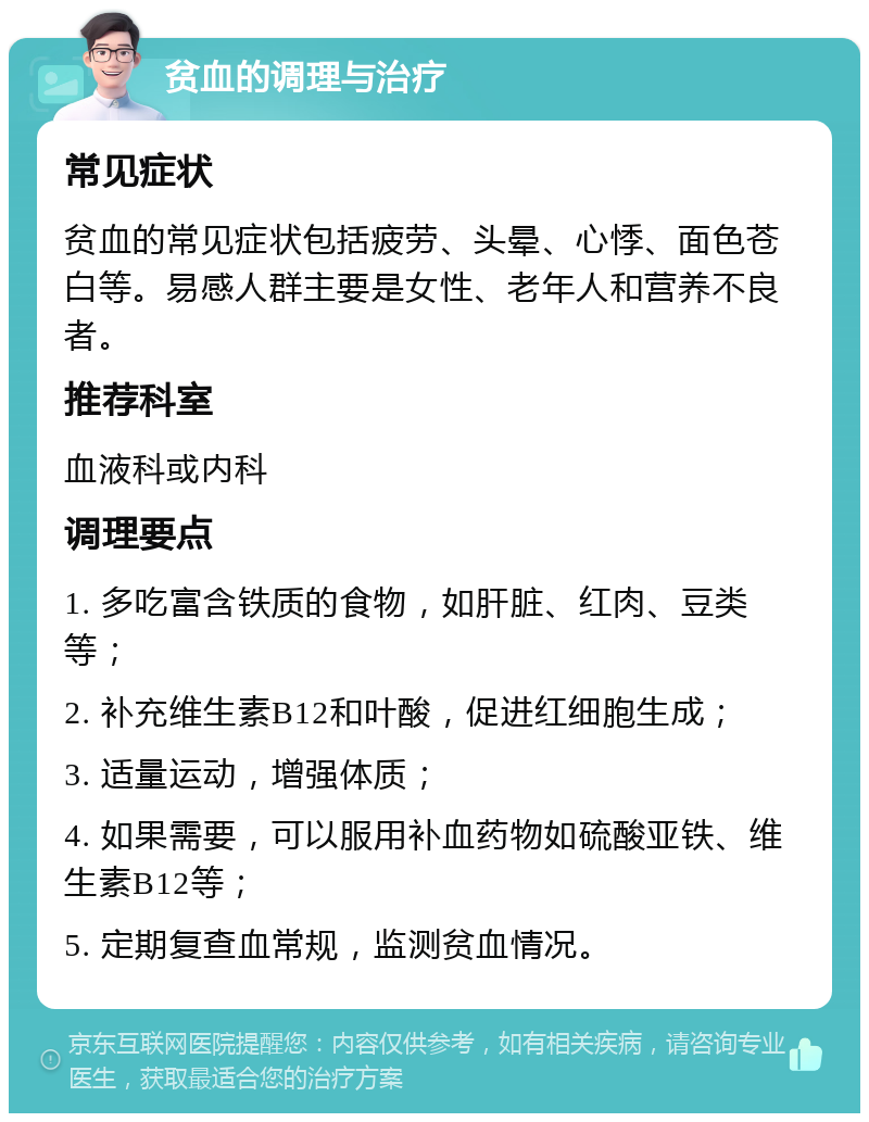 贫血的调理与治疗 常见症状 贫血的常见症状包括疲劳、头晕、心悸、面色苍白等。易感人群主要是女性、老年人和营养不良者。 推荐科室 血液科或内科 调理要点 1. 多吃富含铁质的食物，如肝脏、红肉、豆类等； 2. 补充维生素B12和叶酸，促进红细胞生成； 3. 适量运动，增强体质； 4. 如果需要，可以服用补血药物如硫酸亚铁、维生素B12等； 5. 定期复查血常规，监测贫血情况。