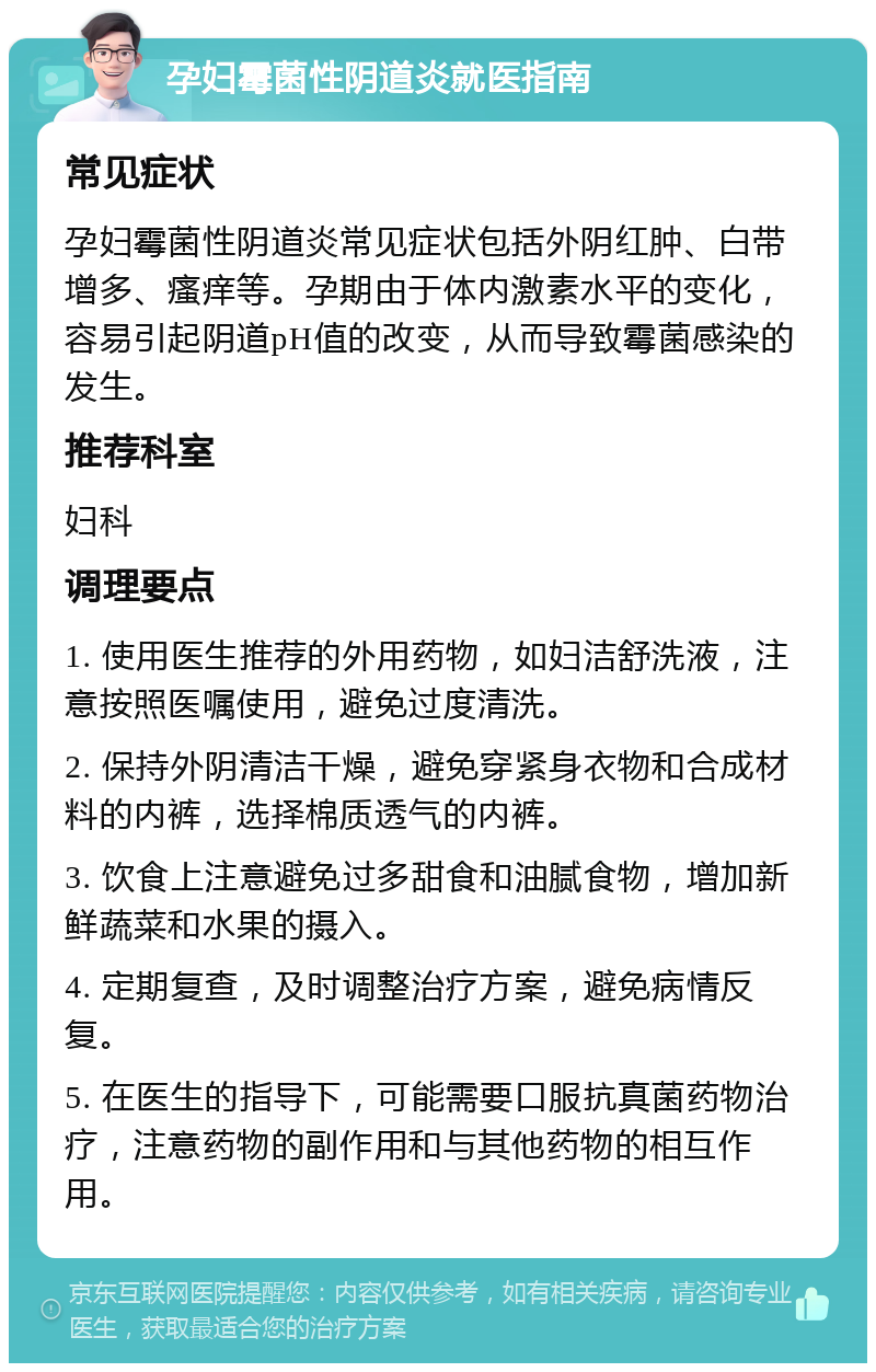 孕妇霉菌性阴道炎就医指南 常见症状 孕妇霉菌性阴道炎常见症状包括外阴红肿、白带增多、瘙痒等。孕期由于体内激素水平的变化，容易引起阴道pH值的改变，从而导致霉菌感染的发生。 推荐科室 妇科 调理要点 1. 使用医生推荐的外用药物，如妇洁舒洗液，注意按照医嘱使用，避免过度清洗。 2. 保持外阴清洁干燥，避免穿紧身衣物和合成材料的内裤，选择棉质透气的内裤。 3. 饮食上注意避免过多甜食和油腻食物，增加新鲜蔬菜和水果的摄入。 4. 定期复查，及时调整治疗方案，避免病情反复。 5. 在医生的指导下，可能需要口服抗真菌药物治疗，注意药物的副作用和与其他药物的相互作用。