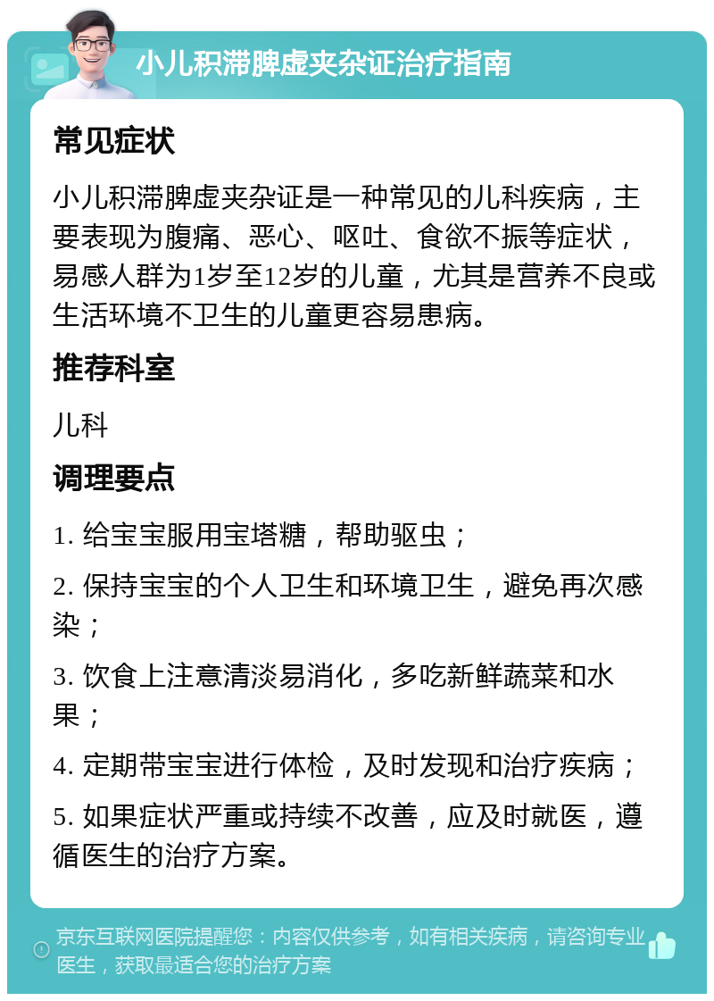 小儿积滞脾虚夹杂证治疗指南 常见症状 小儿积滞脾虚夹杂证是一种常见的儿科疾病，主要表现为腹痛、恶心、呕吐、食欲不振等症状，易感人群为1岁至12岁的儿童，尤其是营养不良或生活环境不卫生的儿童更容易患病。 推荐科室 儿科 调理要点 1. 给宝宝服用宝塔糖，帮助驱虫； 2. 保持宝宝的个人卫生和环境卫生，避免再次感染； 3. 饮食上注意清淡易消化，多吃新鲜蔬菜和水果； 4. 定期带宝宝进行体检，及时发现和治疗疾病； 5. 如果症状严重或持续不改善，应及时就医，遵循医生的治疗方案。