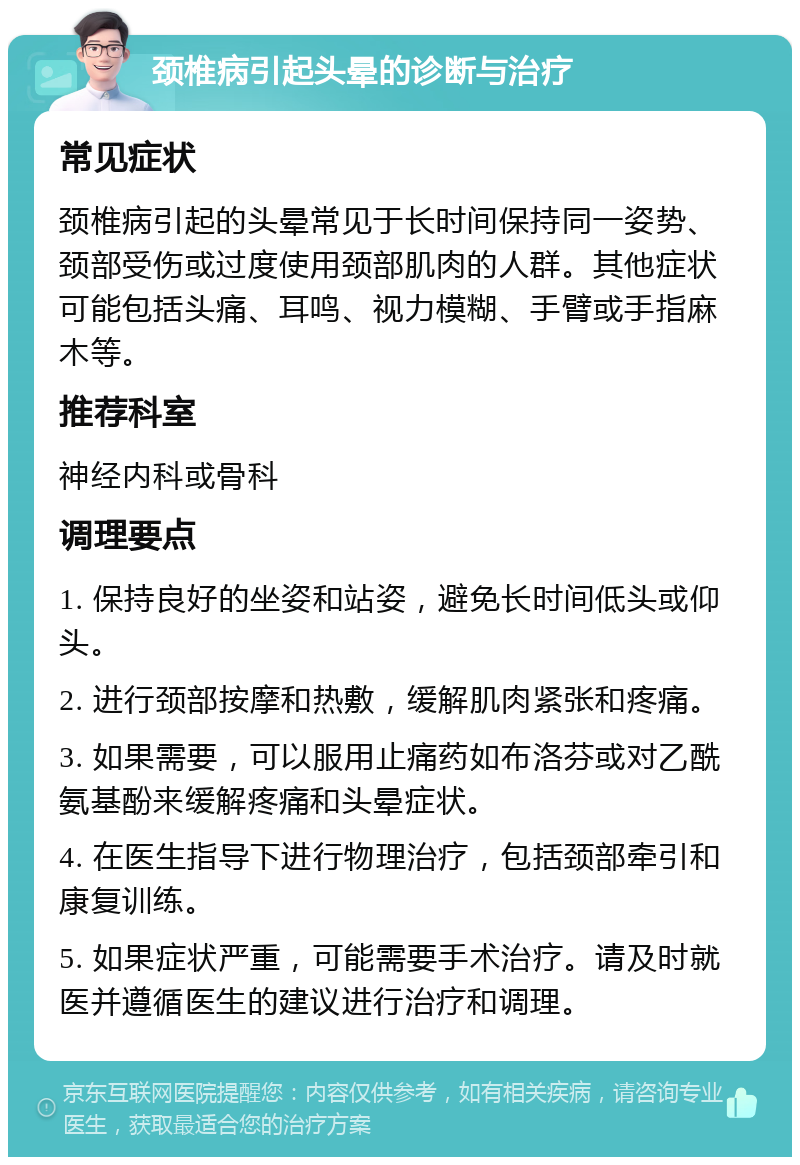 颈椎病引起头晕的诊断与治疗 常见症状 颈椎病引起的头晕常见于长时间保持同一姿势、颈部受伤或过度使用颈部肌肉的人群。其他症状可能包括头痛、耳鸣、视力模糊、手臂或手指麻木等。 推荐科室 神经内科或骨科 调理要点 1. 保持良好的坐姿和站姿，避免长时间低头或仰头。 2. 进行颈部按摩和热敷，缓解肌肉紧张和疼痛。 3. 如果需要，可以服用止痛药如布洛芬或对乙酰氨基酚来缓解疼痛和头晕症状。 4. 在医生指导下进行物理治疗，包括颈部牵引和康复训练。 5. 如果症状严重，可能需要手术治疗。请及时就医并遵循医生的建议进行治疗和调理。