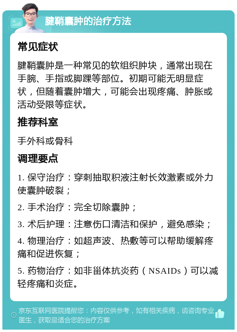 腱鞘囊肿的治疗方法 常见症状 腱鞘囊肿是一种常见的软组织肿块，通常出现在手腕、手指或脚踝等部位。初期可能无明显症状，但随着囊肿增大，可能会出现疼痛、肿胀或活动受限等症状。 推荐科室 手外科或骨科 调理要点 1. 保守治疗：穿刺抽取积液注射长效激素或外力使囊肿破裂； 2. 手术治疗：完全切除囊肿； 3. 术后护理：注意伤口清洁和保护，避免感染； 4. 物理治疗：如超声波、热敷等可以帮助缓解疼痛和促进恢复； 5. 药物治疗：如非甾体抗炎药（NSAIDs）可以减轻疼痛和炎症。