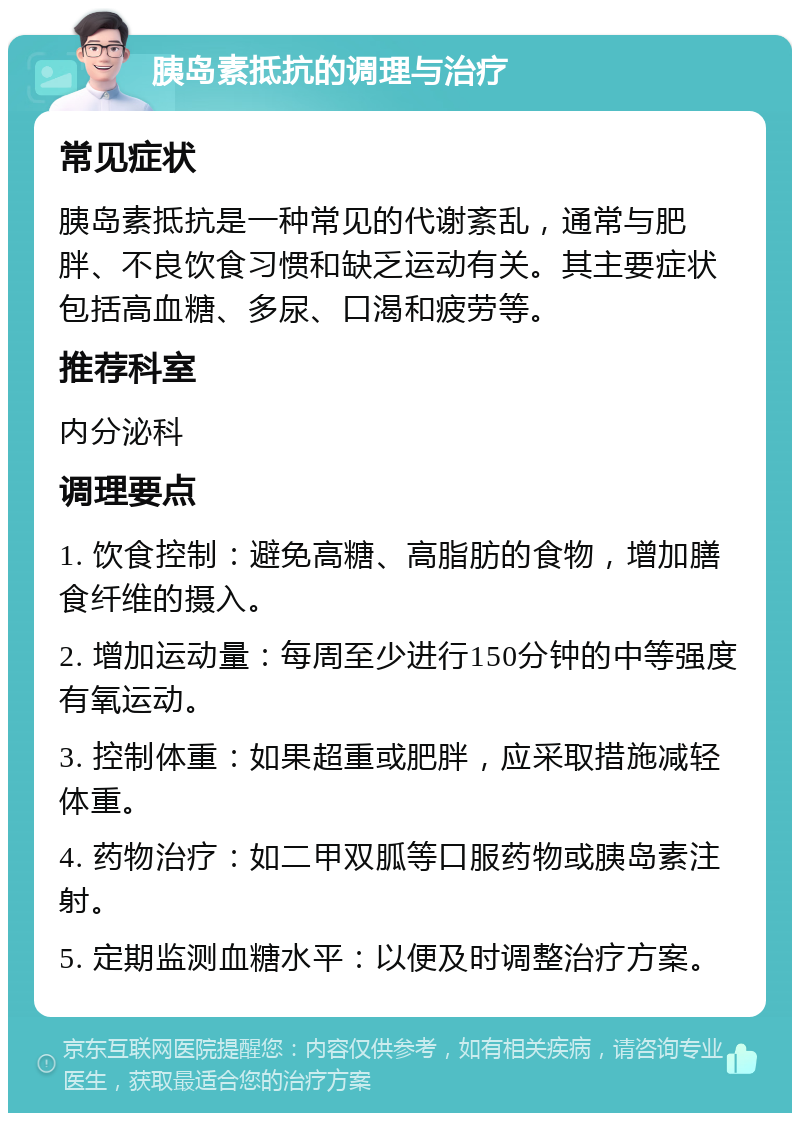 胰岛素抵抗的调理与治疗 常见症状 胰岛素抵抗是一种常见的代谢紊乱，通常与肥胖、不良饮食习惯和缺乏运动有关。其主要症状包括高血糖、多尿、口渴和疲劳等。 推荐科室 内分泌科 调理要点 1. 饮食控制：避免高糖、高脂肪的食物，增加膳食纤维的摄入。 2. 增加运动量：每周至少进行150分钟的中等强度有氧运动。 3. 控制体重：如果超重或肥胖，应采取措施减轻体重。 4. 药物治疗：如二甲双胍等口服药物或胰岛素注射。 5. 定期监测血糖水平：以便及时调整治疗方案。