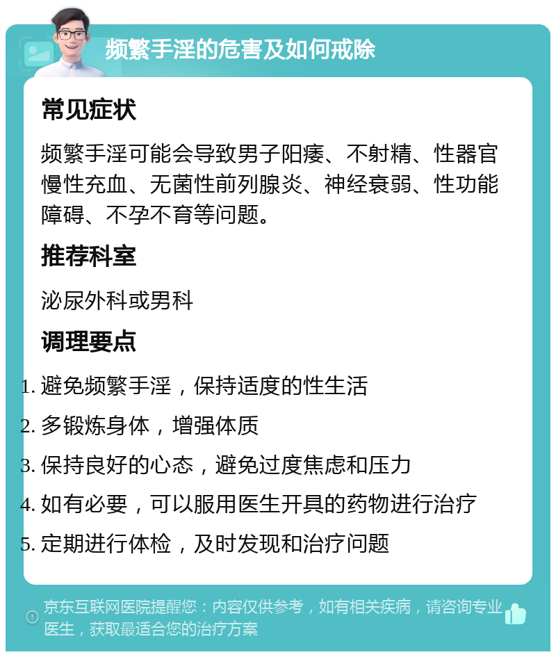 频繁手淫的危害及如何戒除 常见症状 频繁手淫可能会导致男子阳痿、不射精、性器官慢性充血、无菌性前列腺炎、神经衰弱、性功能障碍、不孕不育等问题。 推荐科室 泌尿外科或男科 调理要点 避免频繁手淫，保持适度的性生活 多锻炼身体，增强体质 保持良好的心态，避免过度焦虑和压力 如有必要，可以服用医生开具的药物进行治疗 定期进行体检，及时发现和治疗问题