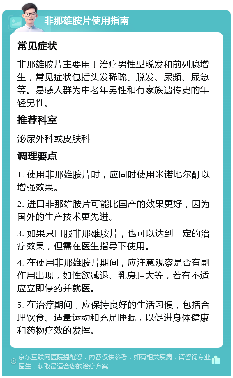 非那雄胺片使用指南 常见症状 非那雄胺片主要用于治疗男性型脱发和前列腺增生，常见症状包括头发稀疏、脱发、尿频、尿急等。易感人群为中老年男性和有家族遗传史的年轻男性。 推荐科室 泌尿外科或皮肤科 调理要点 1. 使用非那雄胺片时，应同时使用米诺地尔酊以增强效果。 2. 进口非那雄胺片可能比国产的效果更好，因为国外的生产技术更先进。 3. 如果只口服非那雄胺片，也可以达到一定的治疗效果，但需在医生指导下使用。 4. 在使用非那雄胺片期间，应注意观察是否有副作用出现，如性欲减退、乳房肿大等，若有不适应立即停药并就医。 5. 在治疗期间，应保持良好的生活习惯，包括合理饮食、适量运动和充足睡眠，以促进身体健康和药物疗效的发挥。