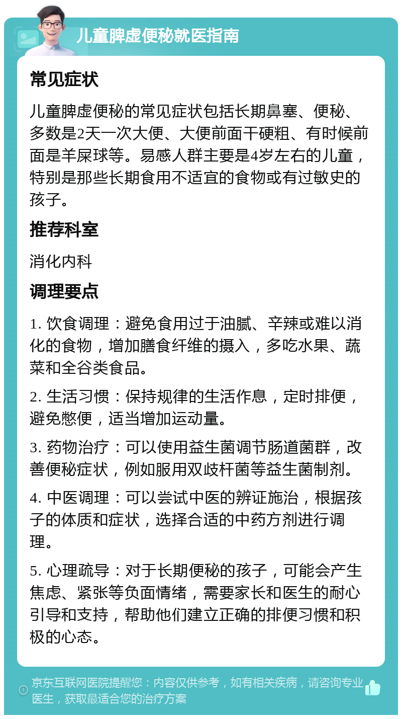 儿童脾虚便秘就医指南 常见症状 儿童脾虚便秘的常见症状包括长期鼻塞、便秘、多数是2天一次大便、大便前面干硬粗、有时候前面是羊屎球等。易感人群主要是4岁左右的儿童，特别是那些长期食用不适宜的食物或有过敏史的孩子。 推荐科室 消化内科 调理要点 1. 饮食调理：避免食用过于油腻、辛辣或难以消化的食物，增加膳食纤维的摄入，多吃水果、蔬菜和全谷类食品。 2. 生活习惯：保持规律的生活作息，定时排便，避免憋便，适当增加运动量。 3. 药物治疗：可以使用益生菌调节肠道菌群，改善便秘症状，例如服用双歧杆菌等益生菌制剂。 4. 中医调理：可以尝试中医的辨证施治，根据孩子的体质和症状，选择合适的中药方剂进行调理。 5. 心理疏导：对于长期便秘的孩子，可能会产生焦虑、紧张等负面情绪，需要家长和医生的耐心引导和支持，帮助他们建立正确的排便习惯和积极的心态。