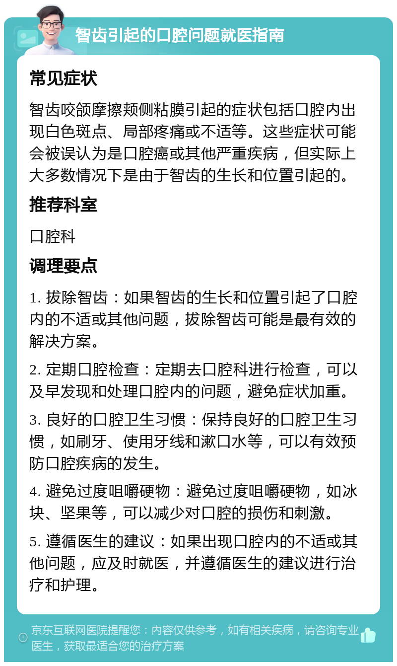 智齿引起的口腔问题就医指南 常见症状 智齿咬颌摩擦颊侧粘膜引起的症状包括口腔内出现白色斑点、局部疼痛或不适等。这些症状可能会被误认为是口腔癌或其他严重疾病，但实际上大多数情况下是由于智齿的生长和位置引起的。 推荐科室 口腔科 调理要点 1. 拔除智齿：如果智齿的生长和位置引起了口腔内的不适或其他问题，拔除智齿可能是最有效的解决方案。 2. 定期口腔检查：定期去口腔科进行检查，可以及早发现和处理口腔内的问题，避免症状加重。 3. 良好的口腔卫生习惯：保持良好的口腔卫生习惯，如刷牙、使用牙线和漱口水等，可以有效预防口腔疾病的发生。 4. 避免过度咀嚼硬物：避免过度咀嚼硬物，如冰块、坚果等，可以减少对口腔的损伤和刺激。 5. 遵循医生的建议：如果出现口腔内的不适或其他问题，应及时就医，并遵循医生的建议进行治疗和护理。