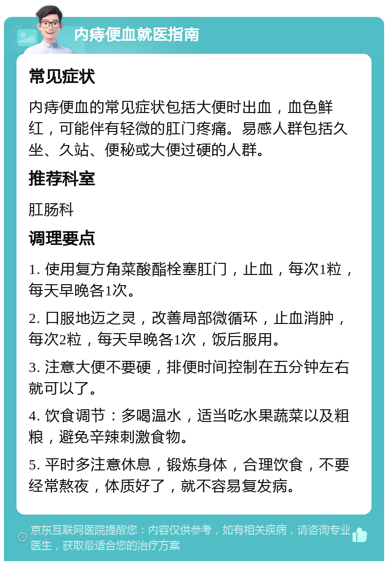 内痔便血就医指南 常见症状 内痔便血的常见症状包括大便时出血，血色鲜红，可能伴有轻微的肛门疼痛。易感人群包括久坐、久站、便秘或大便过硬的人群。 推荐科室 肛肠科 调理要点 1. 使用复方角菜酸酯栓塞肛门，止血，每次1粒，每天早晚各1次。 2. 口服地迈之灵，改善局部微循环，止血消肿，每次2粒，每天早晚各1次，饭后服用。 3. 注意大便不要硬，排便时间控制在五分钟左右就可以了。 4. 饮食调节：多喝温水，适当吃水果蔬菜以及粗粮，避免辛辣刺激食物。 5. 平时多注意休息，锻炼身体，合理饮食，不要经常熬夜，体质好了，就不容易复发病。