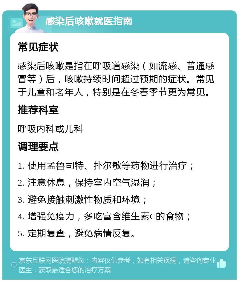 感染后咳嗽就医指南 常见症状 感染后咳嗽是指在呼吸道感染（如流感、普通感冒等）后，咳嗽持续时间超过预期的症状。常见于儿童和老年人，特别是在冬春季节更为常见。 推荐科室 呼吸内科或儿科 调理要点 1. 使用孟鲁司特、扑尔敏等药物进行治疗； 2. 注意休息，保持室内空气湿润； 3. 避免接触刺激性物质和环境； 4. 增强免疫力，多吃富含维生素C的食物； 5. 定期复查，避免病情反复。