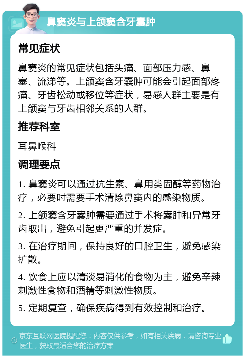 鼻窦炎与上颌窦含牙囊肿 常见症状 鼻窦炎的常见症状包括头痛、面部压力感、鼻塞、流涕等。上颌窦含牙囊肿可能会引起面部疼痛、牙齿松动或移位等症状，易感人群主要是有上颌窦与牙齿相邻关系的人群。 推荐科室 耳鼻喉科 调理要点 1. 鼻窦炎可以通过抗生素、鼻用类固醇等药物治疗，必要时需要手术清除鼻窦内的感染物质。 2. 上颌窦含牙囊肿需要通过手术将囊肿和异常牙齿取出，避免引起更严重的并发症。 3. 在治疗期间，保持良好的口腔卫生，避免感染扩散。 4. 饮食上应以清淡易消化的食物为主，避免辛辣刺激性食物和酒精等刺激性物质。 5. 定期复查，确保疾病得到有效控制和治疗。