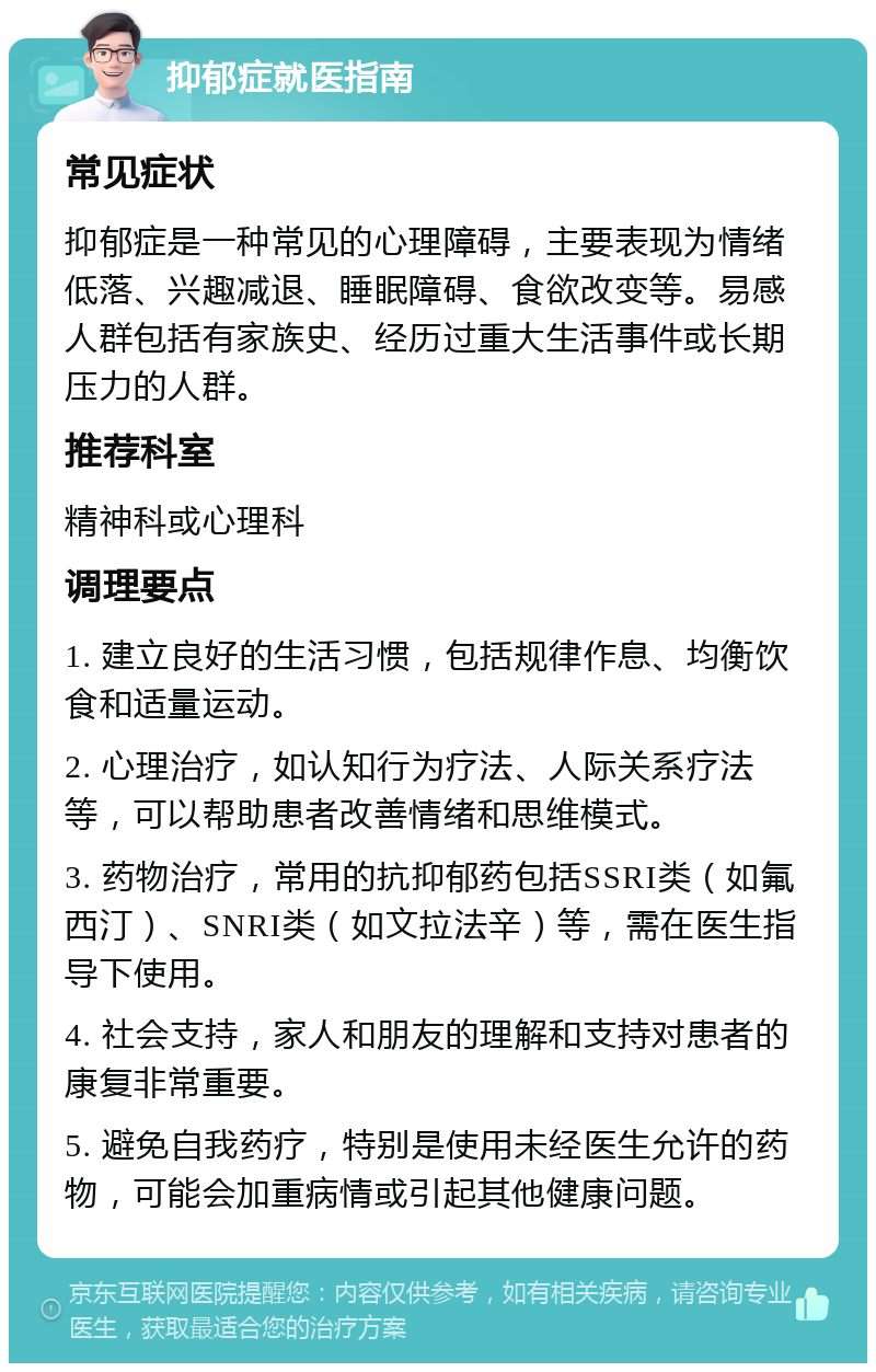 抑郁症就医指南 常见症状 抑郁症是一种常见的心理障碍，主要表现为情绪低落、兴趣减退、睡眠障碍、食欲改变等。易感人群包括有家族史、经历过重大生活事件或长期压力的人群。 推荐科室 精神科或心理科 调理要点 1. 建立良好的生活习惯，包括规律作息、均衡饮食和适量运动。 2. 心理治疗，如认知行为疗法、人际关系疗法等，可以帮助患者改善情绪和思维模式。 3. 药物治疗，常用的抗抑郁药包括SSRI类（如氟西汀）、SNRI类（如文拉法辛）等，需在医生指导下使用。 4. 社会支持，家人和朋友的理解和支持对患者的康复非常重要。 5. 避免自我药疗，特别是使用未经医生允许的药物，可能会加重病情或引起其他健康问题。