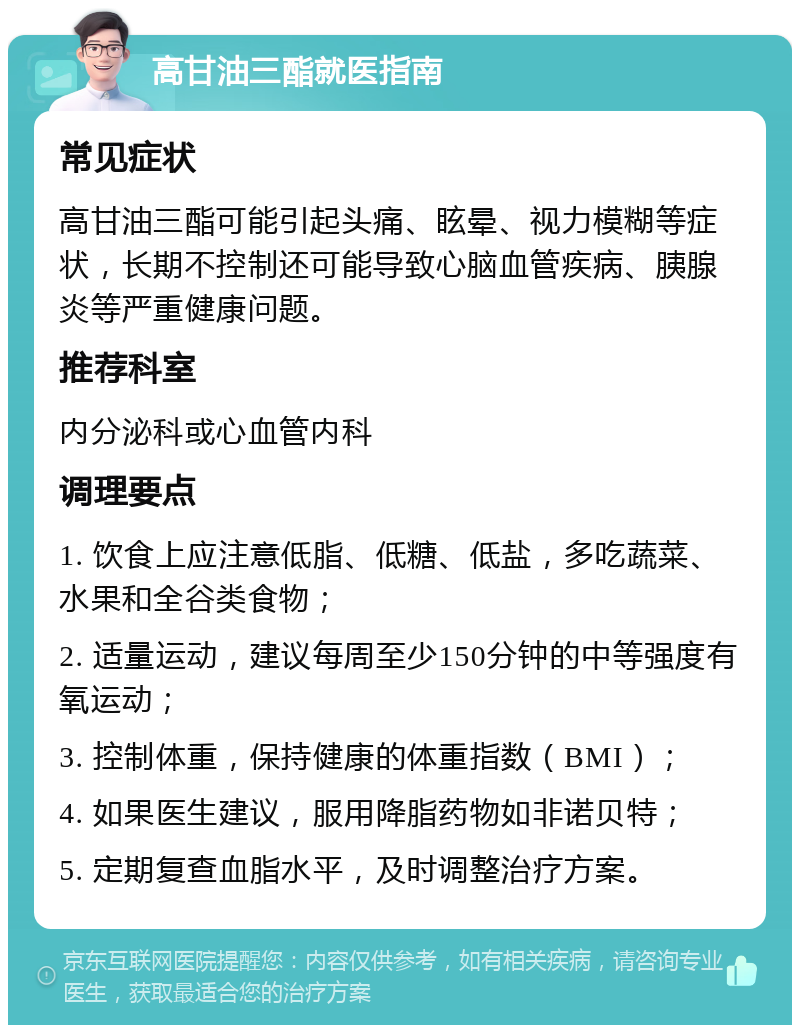 高甘油三酯就医指南 常见症状 高甘油三酯可能引起头痛、眩晕、视力模糊等症状，长期不控制还可能导致心脑血管疾病、胰腺炎等严重健康问题。 推荐科室 内分泌科或心血管内科 调理要点 1. 饮食上应注意低脂、低糖、低盐，多吃蔬菜、水果和全谷类食物； 2. 适量运动，建议每周至少150分钟的中等强度有氧运动； 3. 控制体重，保持健康的体重指数（BMI）； 4. 如果医生建议，服用降脂药物如非诺贝特； 5. 定期复查血脂水平，及时调整治疗方案。