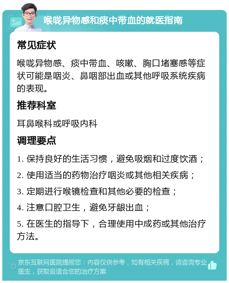 喉咙异物感和痰中带血的就医指南 常见症状 喉咙异物感、痰中带血、咳嗽、胸口堵塞感等症状可能是咽炎、鼻咽部出血或其他呼吸系统疾病的表现。 推荐科室 耳鼻喉科或呼吸内科 调理要点 1. 保持良好的生活习惯，避免吸烟和过度饮酒； 2. 使用适当的药物治疗咽炎或其他相关疾病； 3. 定期进行喉镜检查和其他必要的检查； 4. 注意口腔卫生，避免牙龈出血； 5. 在医生的指导下，合理使用中成药或其他治疗方法。