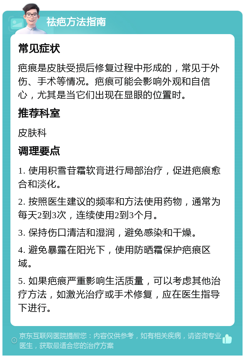 祛疤方法指南 常见症状 疤痕是皮肤受损后修复过程中形成的，常见于外伤、手术等情况。疤痕可能会影响外观和自信心，尤其是当它们出现在显眼的位置时。 推荐科室 皮肤科 调理要点 1. 使用积雪苷霜软膏进行局部治疗，促进疤痕愈合和淡化。 2. 按照医生建议的频率和方法使用药物，通常为每天2到3次，连续使用2到3个月。 3. 保持伤口清洁和湿润，避免感染和干燥。 4. 避免暴露在阳光下，使用防晒霜保护疤痕区域。 5. 如果疤痕严重影响生活质量，可以考虑其他治疗方法，如激光治疗或手术修复，应在医生指导下进行。