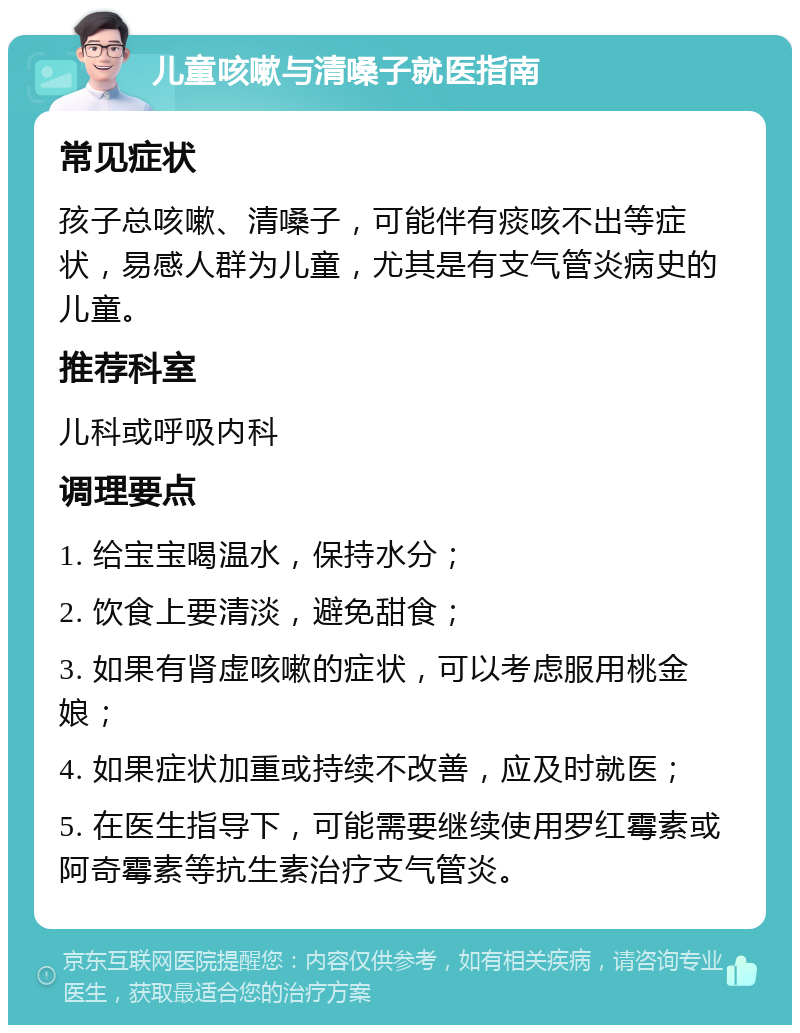 儿童咳嗽与清嗓子就医指南 常见症状 孩子总咳嗽、清嗓子，可能伴有痰咳不出等症状，易感人群为儿童，尤其是有支气管炎病史的儿童。 推荐科室 儿科或呼吸内科 调理要点 1. 给宝宝喝温水，保持水分； 2. 饮食上要清淡，避免甜食； 3. 如果有肾虚咳嗽的症状，可以考虑服用桃金娘； 4. 如果症状加重或持续不改善，应及时就医； 5. 在医生指导下，可能需要继续使用罗红霉素或阿奇霉素等抗生素治疗支气管炎。