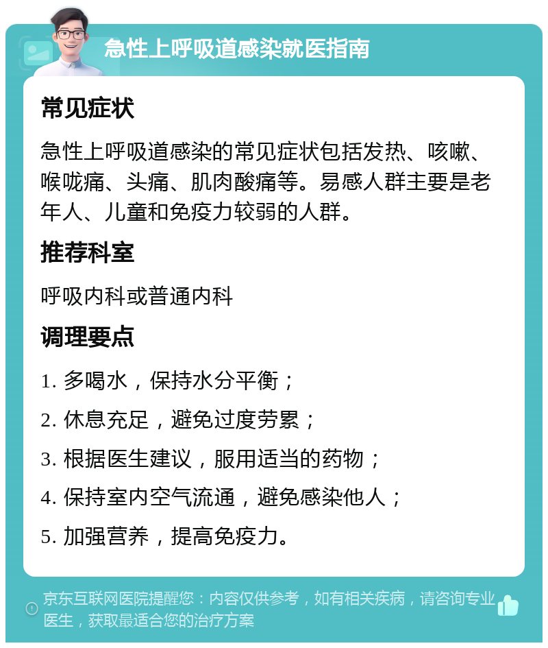 急性上呼吸道感染就医指南 常见症状 急性上呼吸道感染的常见症状包括发热、咳嗽、喉咙痛、头痛、肌肉酸痛等。易感人群主要是老年人、儿童和免疫力较弱的人群。 推荐科室 呼吸内科或普通内科 调理要点 1. 多喝水，保持水分平衡； 2. 休息充足，避免过度劳累； 3. 根据医生建议，服用适当的药物； 4. 保持室内空气流通，避免感染他人； 5. 加强营养，提高免疫力。