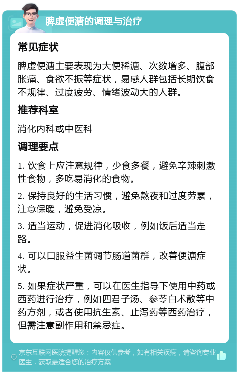 脾虚便溏的调理与治疗 常见症状 脾虚便溏主要表现为大便稀溏、次数增多、腹部胀痛、食欲不振等症状，易感人群包括长期饮食不规律、过度疲劳、情绪波动大的人群。 推荐科室 消化内科或中医科 调理要点 1. 饮食上应注意规律，少食多餐，避免辛辣刺激性食物，多吃易消化的食物。 2. 保持良好的生活习惯，避免熬夜和过度劳累，注意保暖，避免受凉。 3. 适当运动，促进消化吸收，例如饭后适当走路。 4. 可以口服益生菌调节肠道菌群，改善便溏症状。 5. 如果症状严重，可以在医生指导下使用中药或西药进行治疗，例如四君子汤、参苓白术散等中药方剂，或者使用抗生素、止泻药等西药治疗，但需注意副作用和禁忌症。