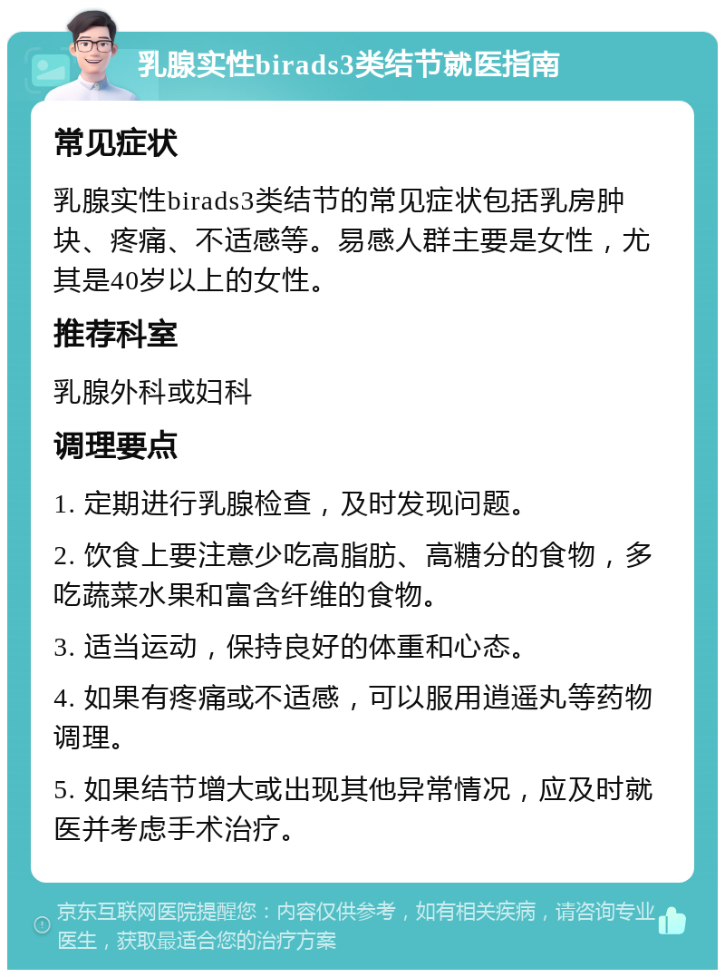 乳腺实性birads3类结节就医指南 常见症状 乳腺实性birads3类结节的常见症状包括乳房肿块、疼痛、不适感等。易感人群主要是女性，尤其是40岁以上的女性。 推荐科室 乳腺外科或妇科 调理要点 1. 定期进行乳腺检查，及时发现问题。 2. 饮食上要注意少吃高脂肪、高糖分的食物，多吃蔬菜水果和富含纤维的食物。 3. 适当运动，保持良好的体重和心态。 4. 如果有疼痛或不适感，可以服用逍遥丸等药物调理。 5. 如果结节增大或出现其他异常情况，应及时就医并考虑手术治疗。