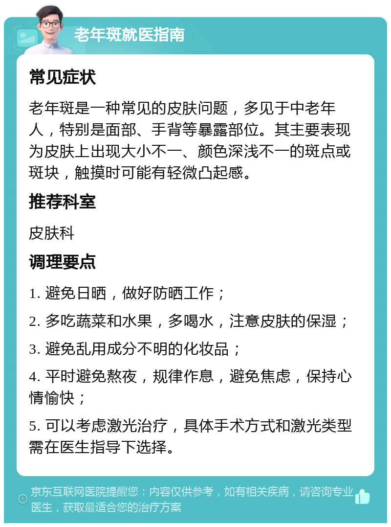 老年斑就医指南 常见症状 老年斑是一种常见的皮肤问题，多见于中老年人，特别是面部、手背等暴露部位。其主要表现为皮肤上出现大小不一、颜色深浅不一的斑点或斑块，触摸时可能有轻微凸起感。 推荐科室 皮肤科 调理要点 1. 避免日晒，做好防晒工作； 2. 多吃蔬菜和水果，多喝水，注意皮肤的保湿； 3. 避免乱用成分不明的化妆品； 4. 平时避免熬夜，规律作息，避免焦虑，保持心情愉快； 5. 可以考虑激光治疗，具体手术方式和激光类型需在医生指导下选择。