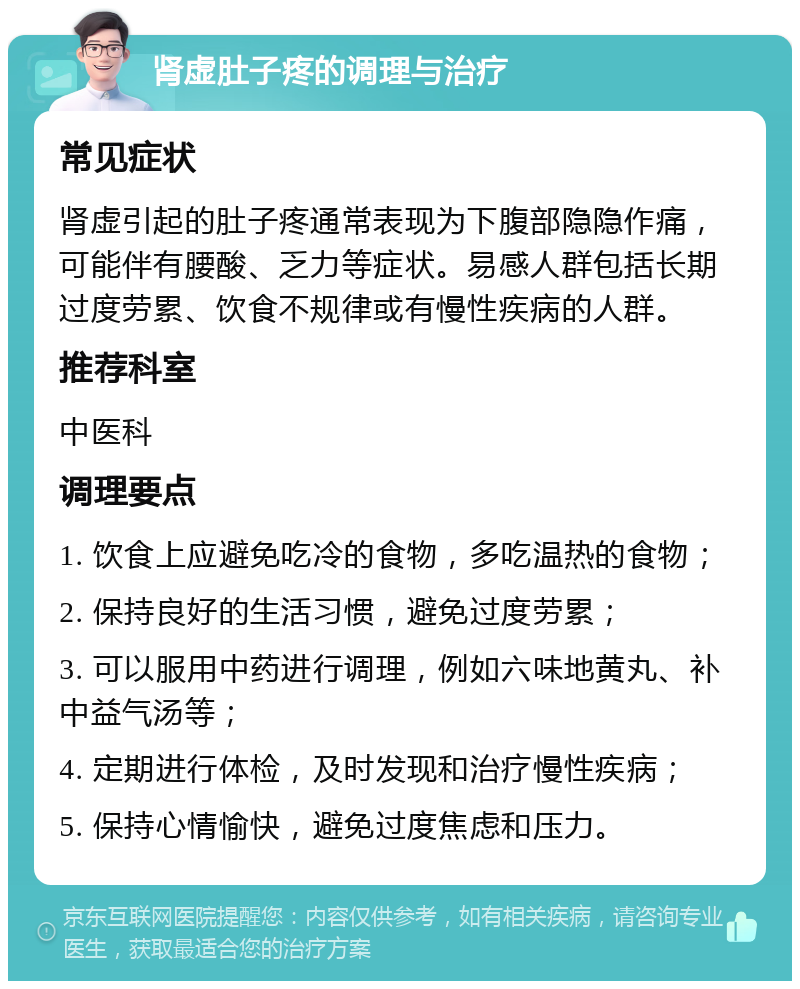 肾虚肚子疼的调理与治疗 常见症状 肾虚引起的肚子疼通常表现为下腹部隐隐作痛，可能伴有腰酸、乏力等症状。易感人群包括长期过度劳累、饮食不规律或有慢性疾病的人群。 推荐科室 中医科 调理要点 1. 饮食上应避免吃冷的食物，多吃温热的食物； 2. 保持良好的生活习惯，避免过度劳累； 3. 可以服用中药进行调理，例如六味地黄丸、补中益气汤等； 4. 定期进行体检，及时发现和治疗慢性疾病； 5. 保持心情愉快，避免过度焦虑和压力。