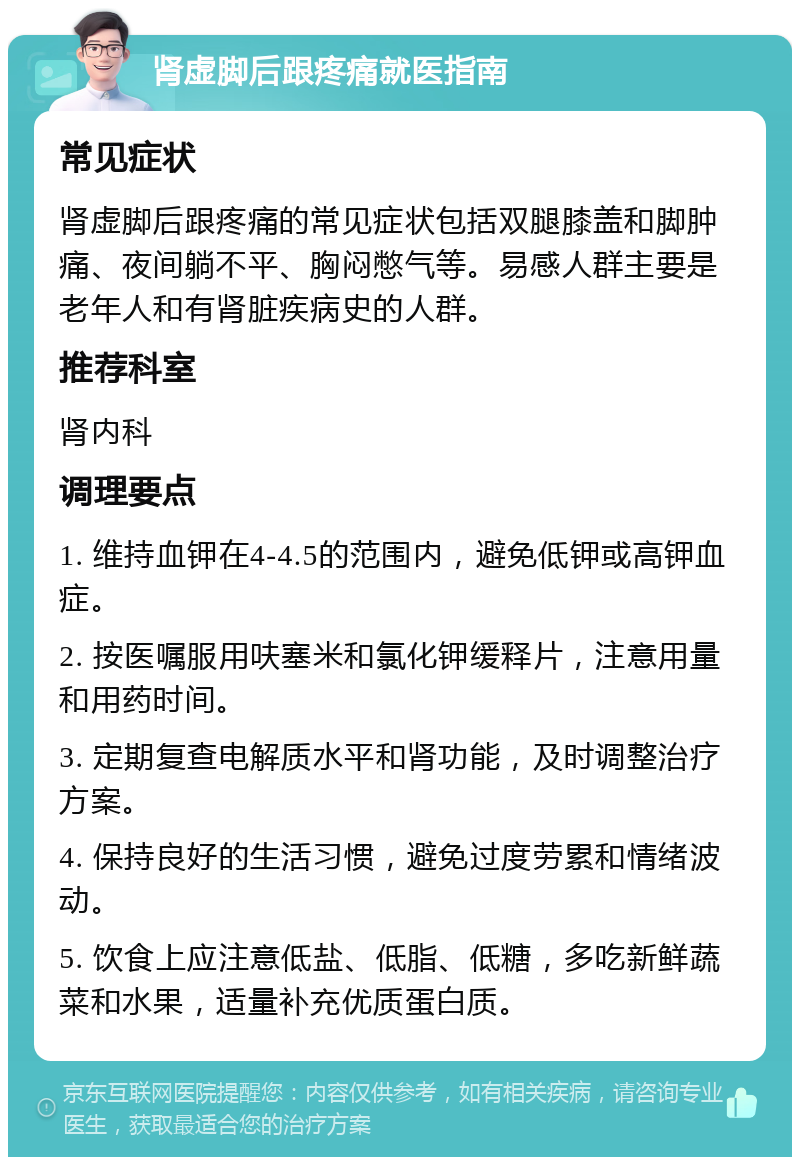 肾虚脚后跟疼痛就医指南 常见症状 肾虚脚后跟疼痛的常见症状包括双腿膝盖和脚肿痛、夜间躺不平、胸闷憋气等。易感人群主要是老年人和有肾脏疾病史的人群。 推荐科室 肾内科 调理要点 1. 维持血钾在4-4.5的范围内，避免低钾或高钾血症。 2. 按医嘱服用呋塞米和氯化钾缓释片，注意用量和用药时间。 3. 定期复查电解质水平和肾功能，及时调整治疗方案。 4. 保持良好的生活习惯，避免过度劳累和情绪波动。 5. 饮食上应注意低盐、低脂、低糖，多吃新鲜蔬菜和水果，适量补充优质蛋白质。