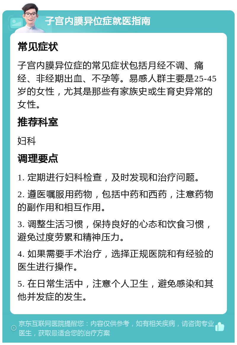 子宫内膜异位症就医指南 常见症状 子宫内膜异位症的常见症状包括月经不调、痛经、非经期出血、不孕等。易感人群主要是25-45岁的女性，尤其是那些有家族史或生育史异常的女性。 推荐科室 妇科 调理要点 1. 定期进行妇科检查，及时发现和治疗问题。 2. 遵医嘱服用药物，包括中药和西药，注意药物的副作用和相互作用。 3. 调整生活习惯，保持良好的心态和饮食习惯，避免过度劳累和精神压力。 4. 如果需要手术治疗，选择正规医院和有经验的医生进行操作。 5. 在日常生活中，注意个人卫生，避免感染和其他并发症的发生。