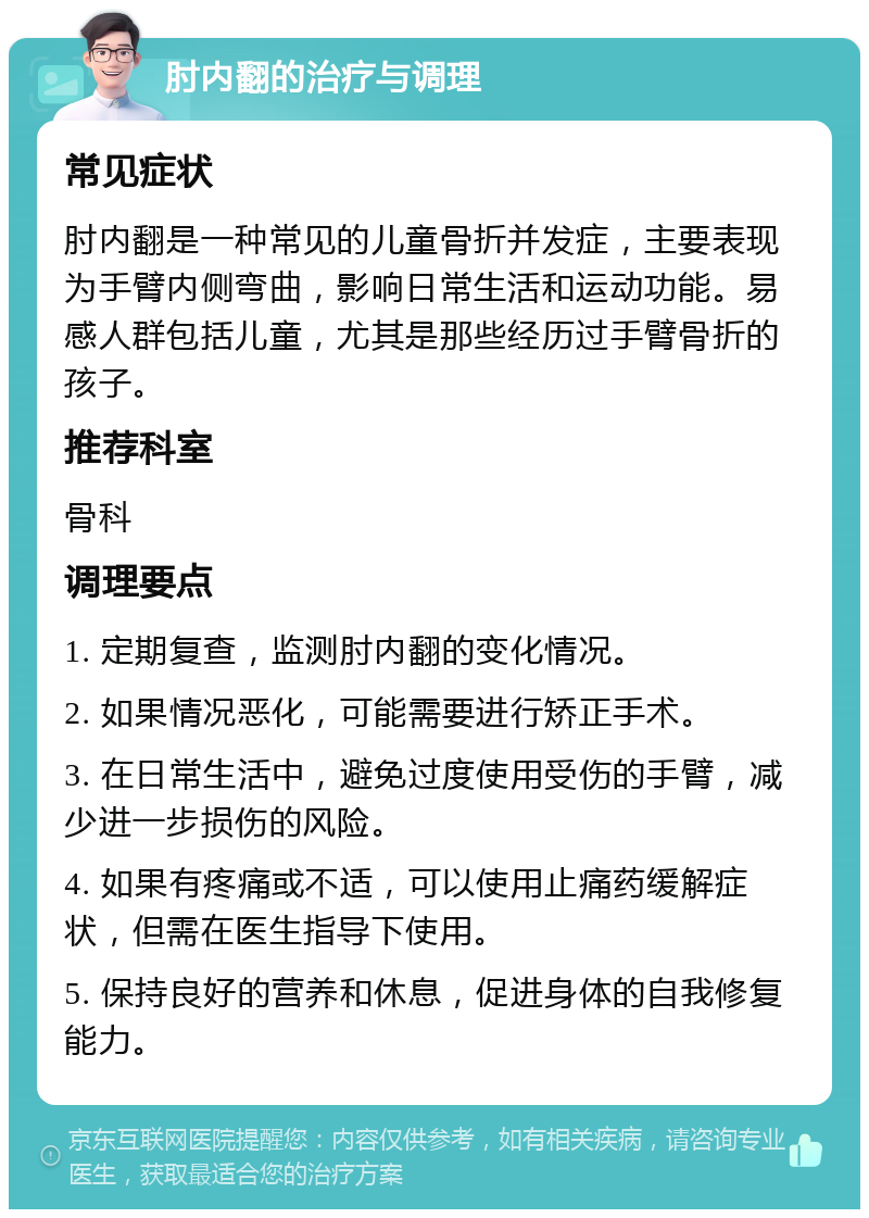 肘内翻的治疗与调理 常见症状 肘内翻是一种常见的儿童骨折并发症，主要表现为手臂内侧弯曲，影响日常生活和运动功能。易感人群包括儿童，尤其是那些经历过手臂骨折的孩子。 推荐科室 骨科 调理要点 1. 定期复查，监测肘内翻的变化情况。 2. 如果情况恶化，可能需要进行矫正手术。 3. 在日常生活中，避免过度使用受伤的手臂，减少进一步损伤的风险。 4. 如果有疼痛或不适，可以使用止痛药缓解症状，但需在医生指导下使用。 5. 保持良好的营养和休息，促进身体的自我修复能力。